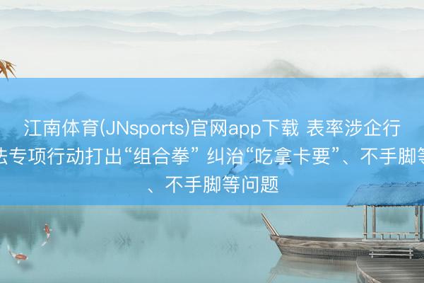 江南体育(JNsports)官网app下载 表率涉企行政王法专项行动打出“组合拳” 纠治“吃拿卡要”、不手脚等问题