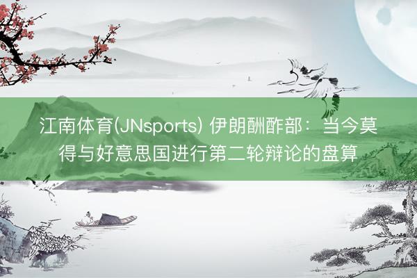 江南体育(JNsports) 伊朗酬酢部：当今莫得与好意思国进行第二轮辩论的盘算