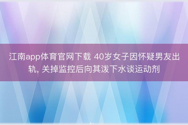 江南app体育官网下载 40岁女子因怀疑男友出轨, 关掉监控后向其泼下水谈运动剂