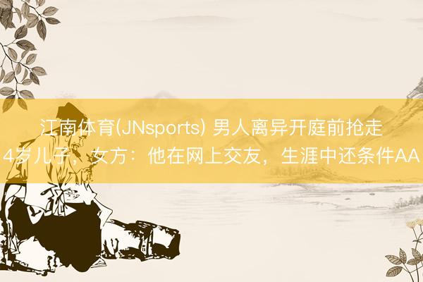江南体育(JNsports) 男人离异开庭前抢走4岁儿子，女方：他在网上交友，生涯中还条件AA