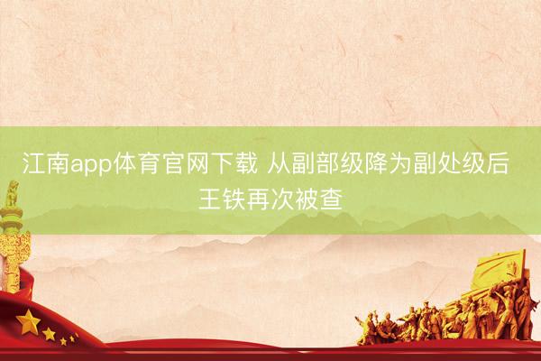 江南app体育官网下载 从副部级降为副处级后 王铁再次被查