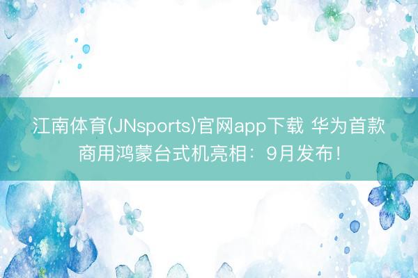 江南体育(JNsports)官网app下载 华为首款商用鸿蒙台式机亮相：9月发布！