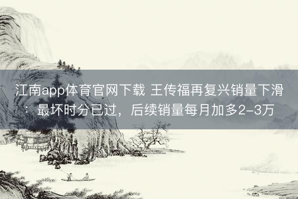 江南app体育官网下载 王传福再复兴销量下滑:最坏时分已过,后续销量每月加多2-3万