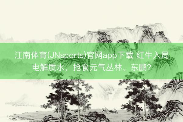 江南体育(JNsports)官网app下载 红牛入局电解质水，抢食元气丛林、东鹏？