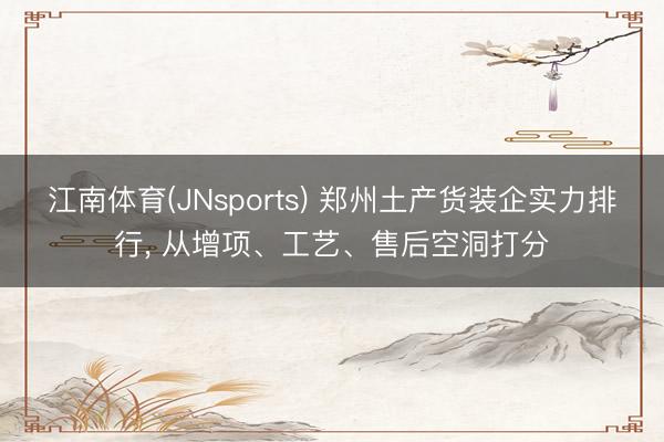 江南体育(JNsports) 郑州土产货装企实力排行, 从增项、工艺、售后空洞打分