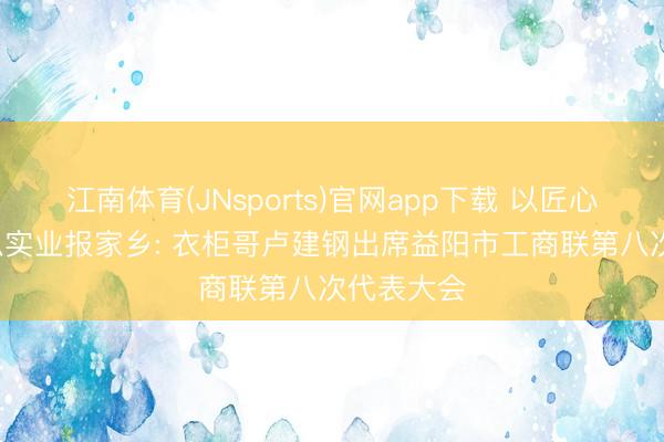 江南体育(JNsports)官网app下载 以匠心守初心， 以实业报家乡: 衣柜哥卢建钢出席益阳市工商联第八次代表大会