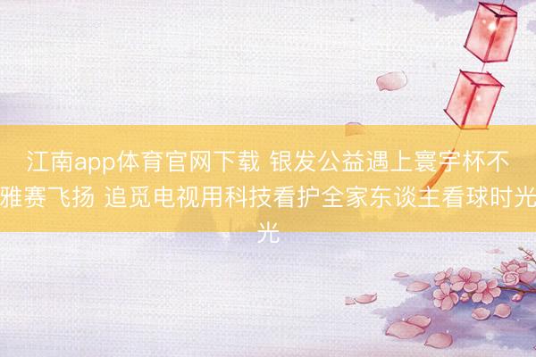 江南app体育官网下载 银发公益遇上寰宇杯不雅赛飞扬 追觅电视用科技看护全家东谈主看球时光