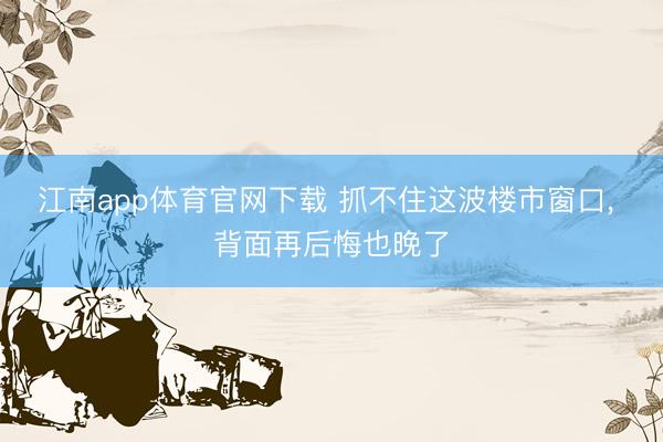 江南app体育官网下载 抓不住这波楼市窗口， 背面再后悔也晚了
