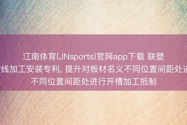 江南体育(JNsports)官网app下载 联塑日利获取板材v槽线加工安装专利， 提升对板材名义不同位置间距处进行开槽加工抵制