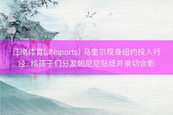 江南体育(JNsports) 马奎尔现身纽约投入行径， 给孩子们分发帕尼尼贴纸并亲切合影