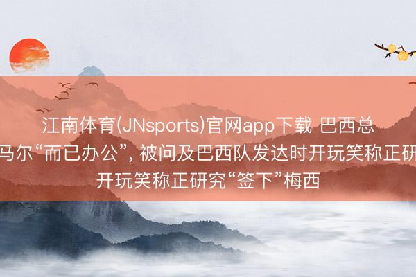 江南体育(JNsports)官网app下载 巴西总统卢拉玩笑内马尔“而已办公”， 被问及巴西队发达时开玩笑称正研究“签下”梅西