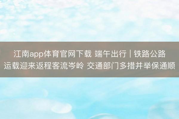 江南app体育官网下载 端午出行 | 铁路公路运载迎来返程客流岑岭 交通部门多措并举保通顺