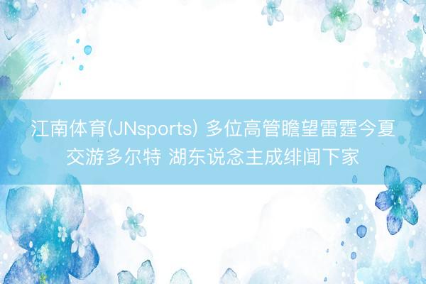 江南体育(JNsports) 多位高管瞻望雷霆今夏交游多尔特 湖东说念主成绯闻下家